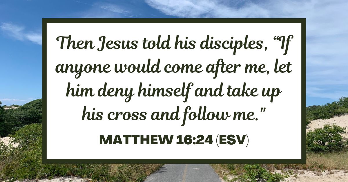 Matthew 16:24 (ESV): Then Jesus told his disciples, “If anyone would come after me, let him deny himself and take up his cross and follow me.”