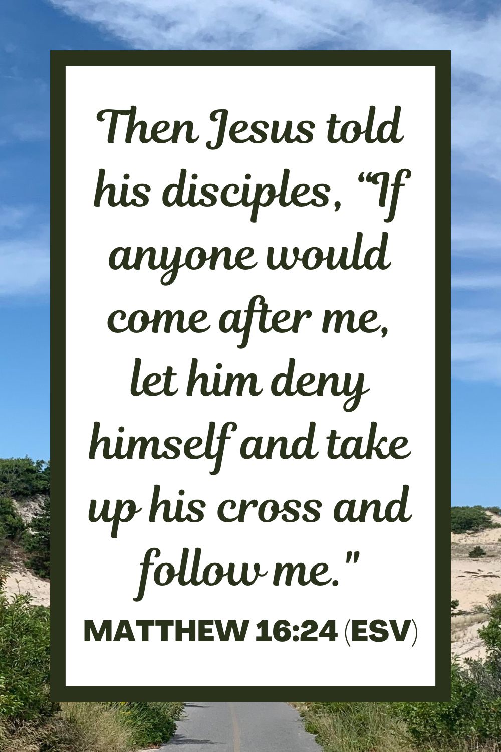 Matthew 16:24 (ESV): Then Jesus told his disciples, “If anyone would come after me, let him deny himself and take up his cross and follow me.”