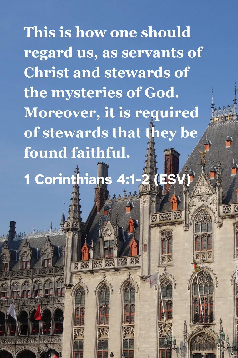 1 Corinthians 4:1-2 (ESV): This is how one should regard us, as servants of Christ and stewards of the mysteries of God. Moreover, it is required of stewards that they be found faithful.