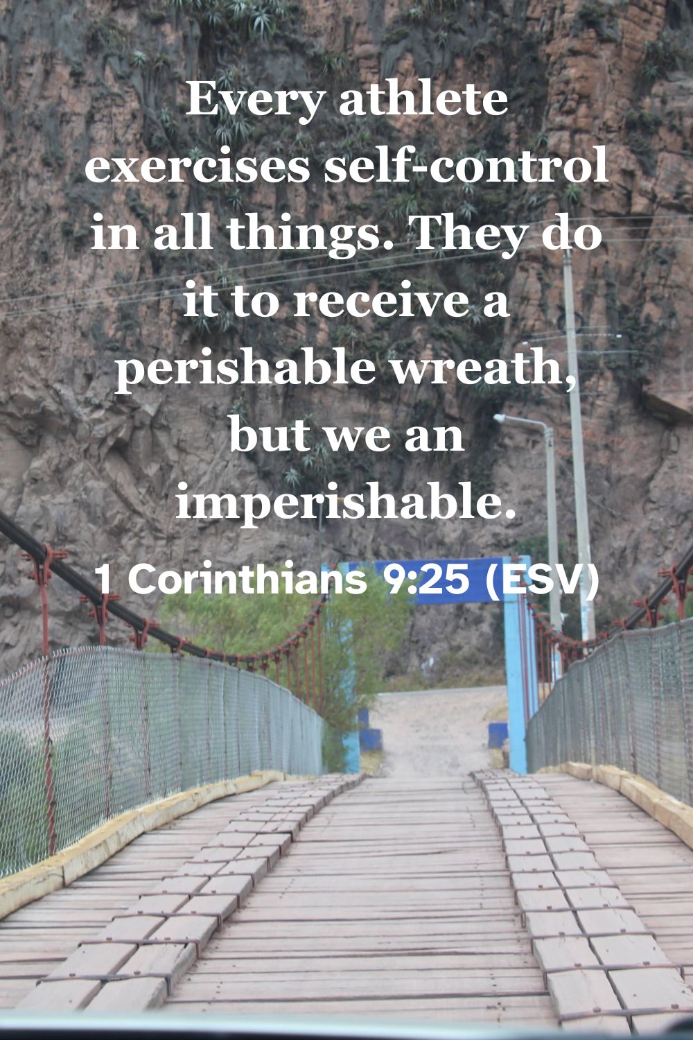 1 Corinthians 9:25 (ESV): Every athlete exercises self-control in all things. They do it to receive a perishable wreath, but we an imperishable.