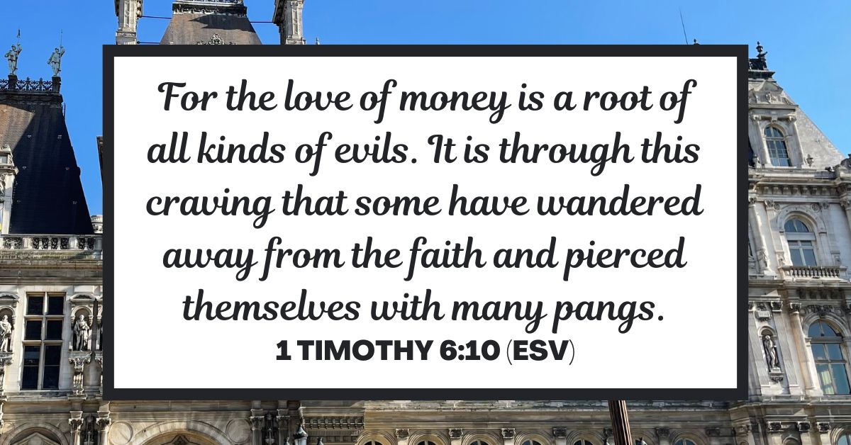 1 Timothy 6:10 (ESV): For the love of money is a root of all kinds of evils. It is through this craving that some have wandered away from the faith and pierced themselves with many pangs.