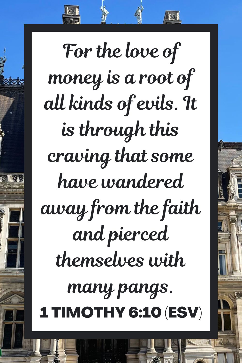 1 Timothy 6:10 (ESV): For the love of money is a root of all kinds of evils. It is through this craving that some have wandered away from the faith and pierced themselves with many pangs.