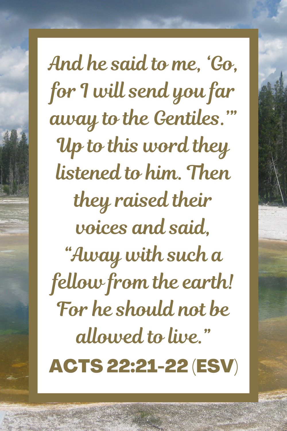 Acts 22:21-22 (ESV): And he said to me, ‘Go, for I will send you far away to the Gentiles.’” Up to this word they listened to him. Then they raised their voices and said, “Away with such a fellow from the earth! For he should not be allowed to live.”