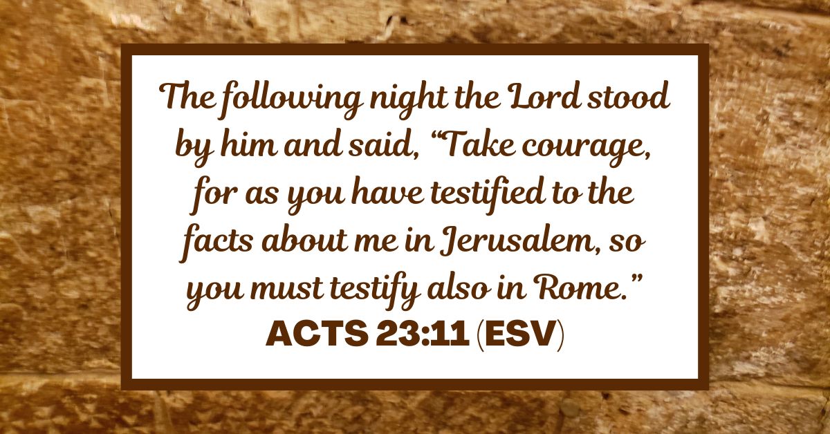 Acts 23:11 (ESV): The following night the Lord stood by him and said, “Take courage, for as you have testified to the facts about me in Jerusalem, so you must testify also in Rome.”