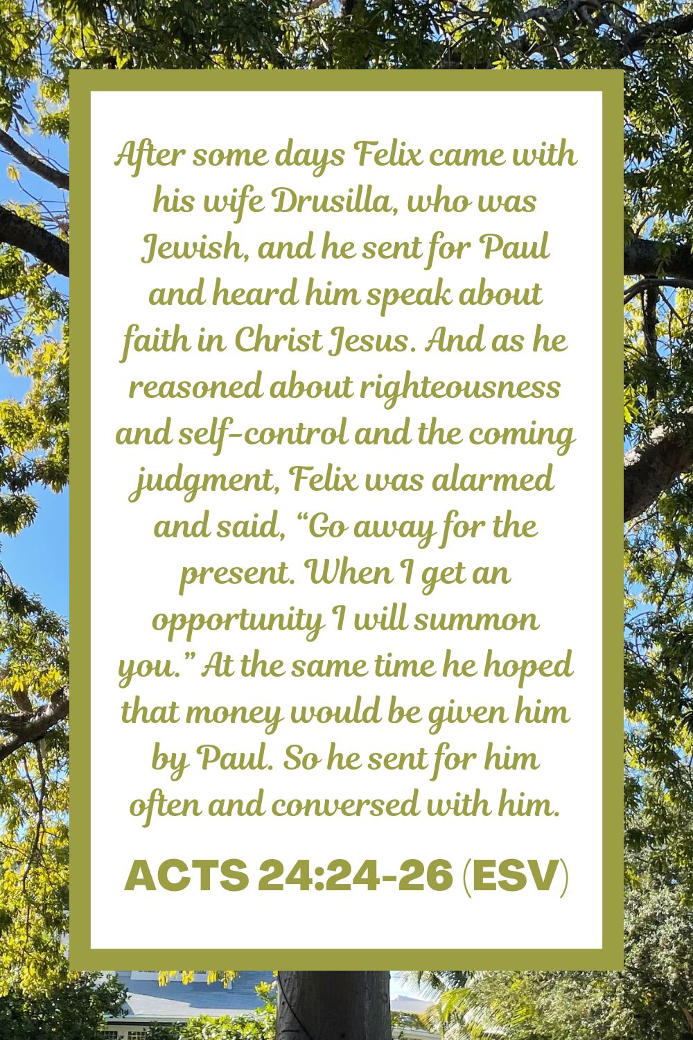 Acts 24:24-26 (ESV): After some days Felix came with his wife Drusilla, who was Jewish, and he sent for Paul and heard him speak about faith in Christ Jesus. And as he reasoned about righteousness and self-control and the coming judgment, Felix was alarmed and said, “Go away for the present. When I get an opportunity I will summon you.” At the same time he hoped that money would be given him by Paul. So he sent for him often and conversed with him.