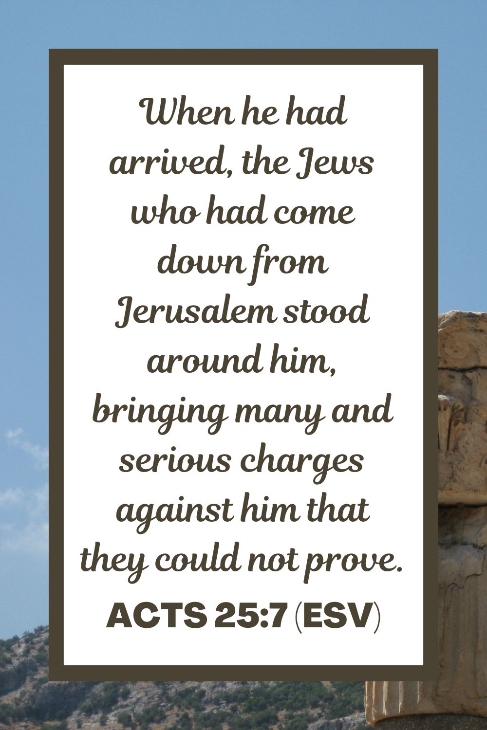 Acts 25:7 (ESV): When he had arrived, the Jews who had come down from Jerusalem stood around him, bringing many and serious charges against him that they could not prove.
