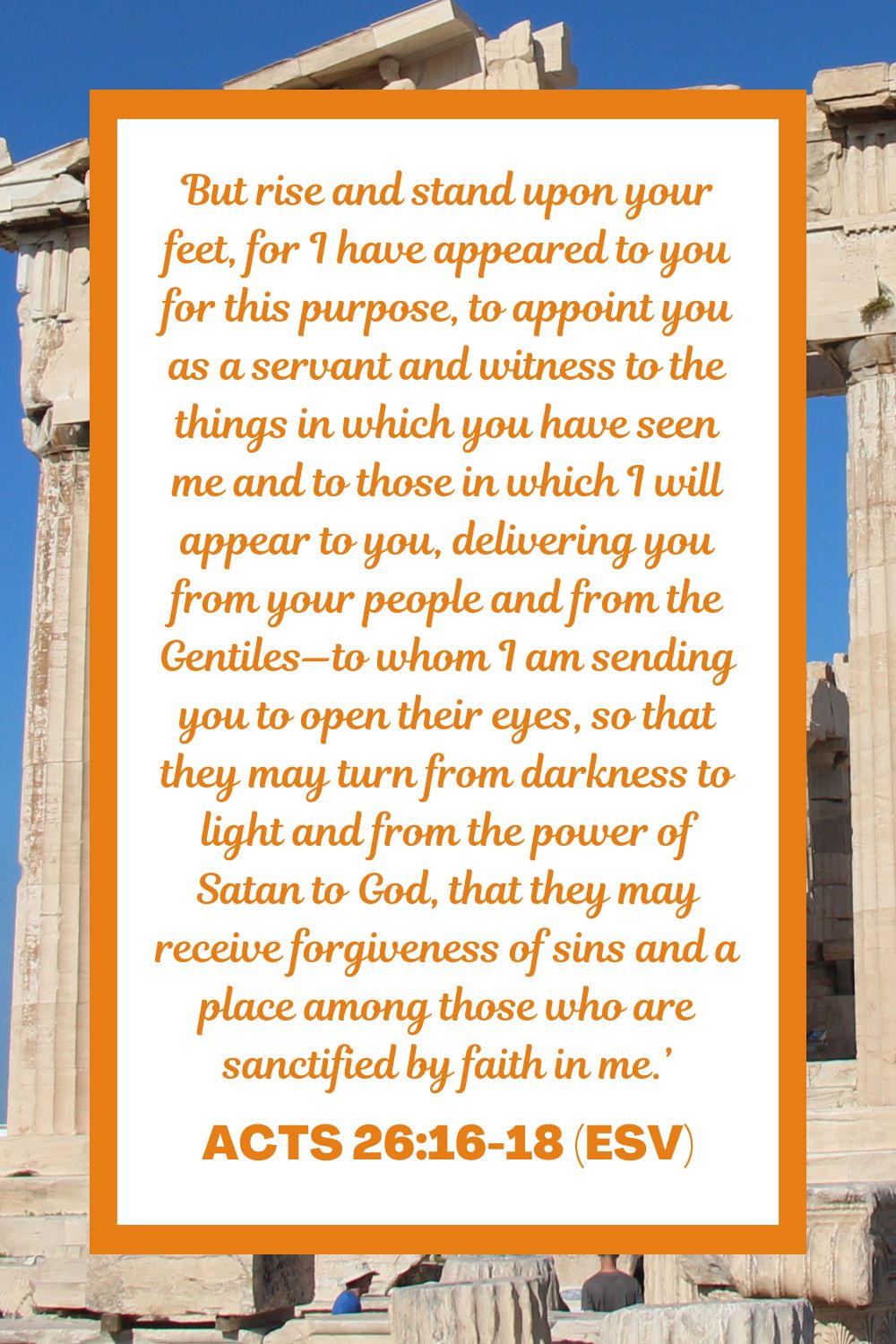 Acts 26:16-18 (ESV): But rise and stand upon your feet, for I have appeared to you for this purpose, to appoint you as a servant and witness to the things in which you have seen me and to those in which I will appear to you, delivering you from your people and from the Gentiles—to whom I am sending you to open their eyes, so that they may turn from darkness to light and from the power of Satan to God, that they may receive forgiveness of sins and a place among those who are sanctified by faith in me.’