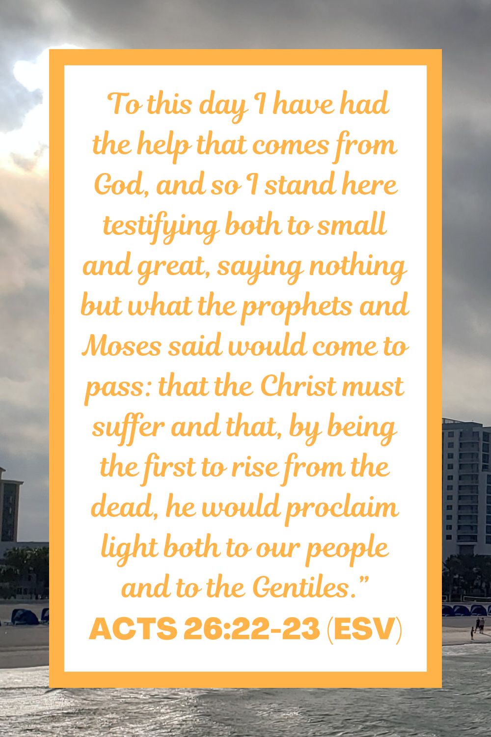 Acts 26:22-23 (ESV):  To this day I have had the help that comes from God, and so I stand here testifying both to small and great, saying nothing but what the prophets and Moses said would come to pass: that the Christ must suffer and that, by being the first to rise from the dead, he would proclaim light both to our people and to the Gentiles.”
