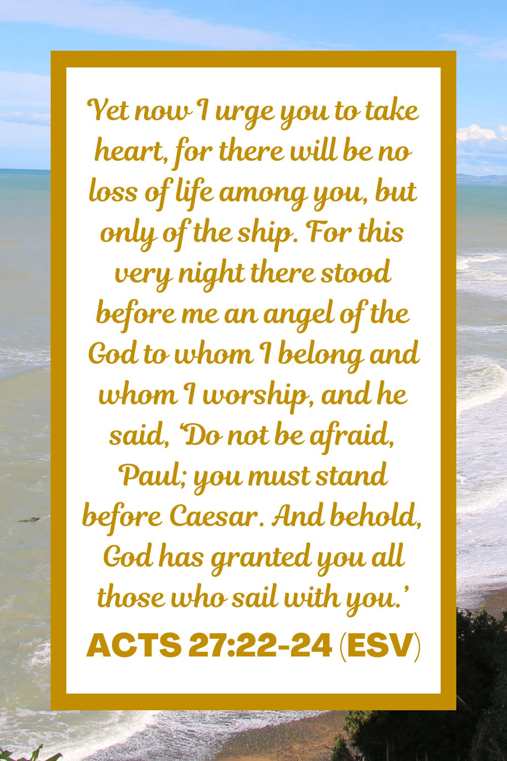 Acts 27:22-24 (ESV): Yet now I urge you to take heart, for there will be no loss of life among you, but only of the ship. For this very night there stood before me an angel of the God to whom I belong and whom I worship, and he said, ‘Do not be afraid, Paul; you must stand before Caesar. And behold, God has granted you all those who sail with you.’