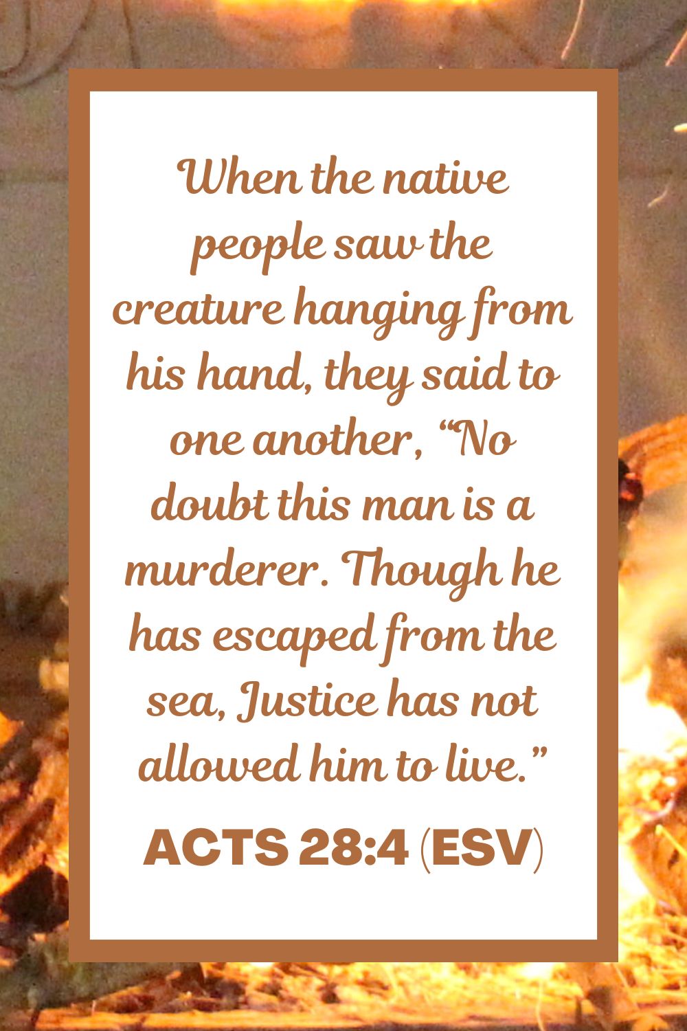 Acts 28:4 (ESV): When the native people saw the creature hanging from his hand, they said to one another, “No doubt this man is a murderer. Though he has escaped from the sea, Justice has not allowed him to live.”
