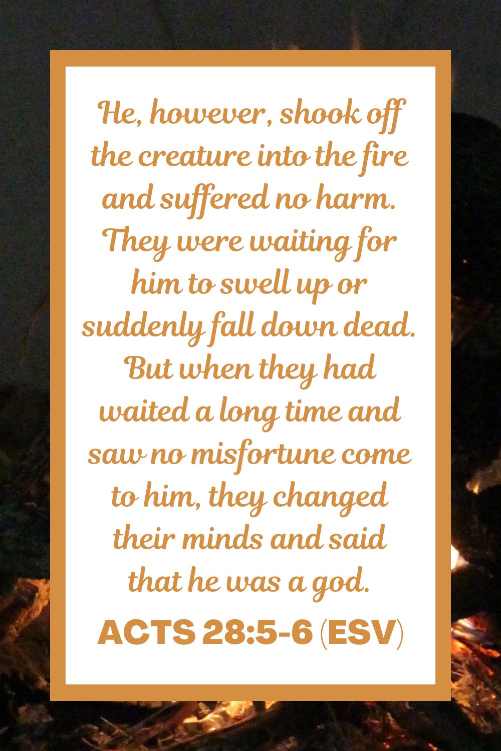 Acts 28:5-6 (ESV): He, however, shook off the creature into the fire and suffered no harm. They were waiting for him to swell up or suddenly fall down dead. But when they had waited a long time and saw no misfortune come to him, they changed their minds and said that he was a god.