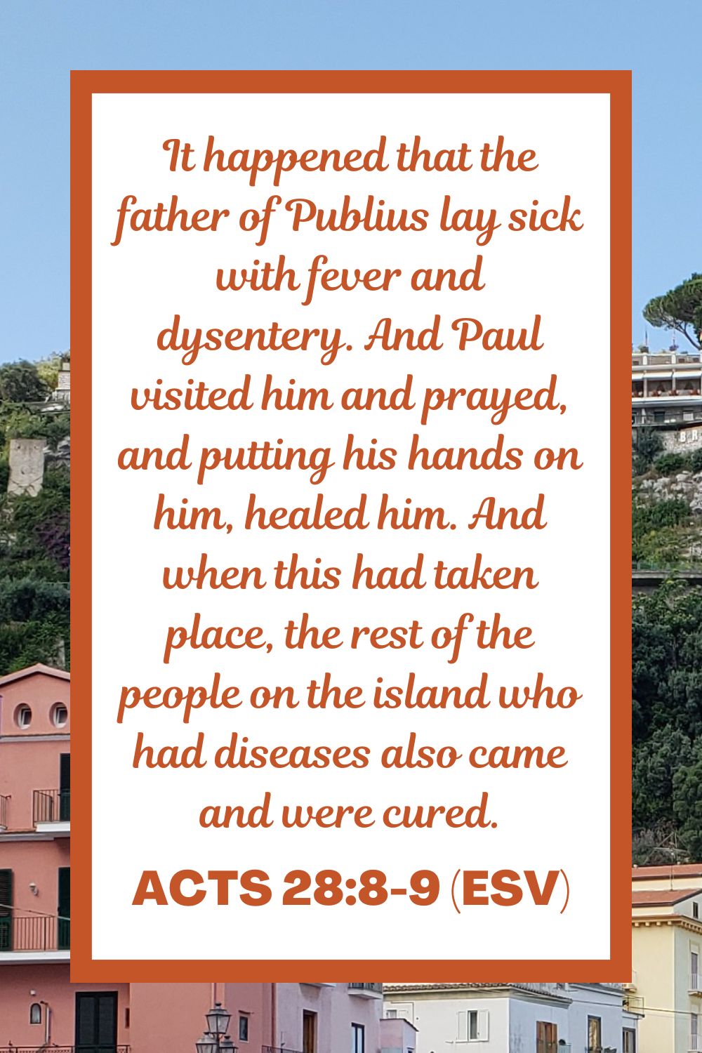 Acts 28:8-9 (ESV): It happened that the father of Publius lay sick with fever and dysentery. And Paul visited him and prayed, and putting his hands on him, healed him. And when this had taken place, the rest of the people on the island who had diseases also came and were cured.