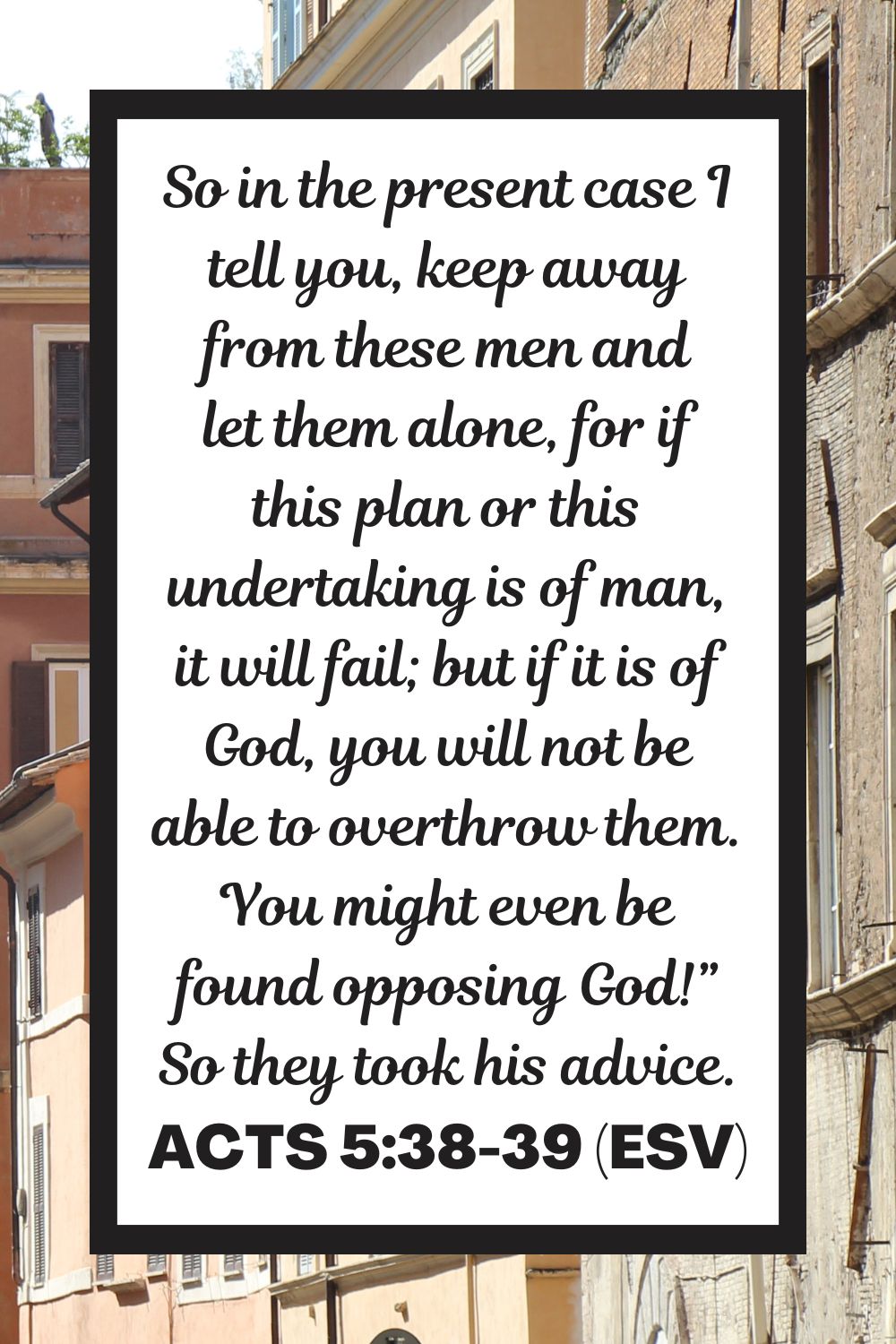 Acts 5:38-39 (ESV): So in the present case I tell you, keep away from these men and let them alone, for if this plan or this undertaking is of man, it will fail; but if it is of God, you will not be able to overthrow them. You might even be found opposing God!” So they took his advice.