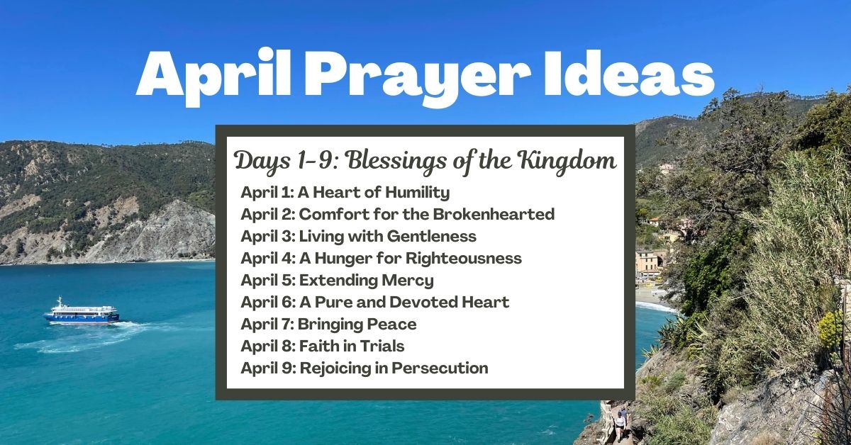 Days 1-9: Blessings of the Kingdom April 1: A Heart of Humility April 2: Comfort for the Brokenhearted April 3: Living with Gentleness April 4: A Hunger for Righteousness April 5: Extending Mercy April 6: A Pure and Devoted Heart April 7: Bringing Peace April 8: Faith in Trials April 9: Rejoicing in Persecution