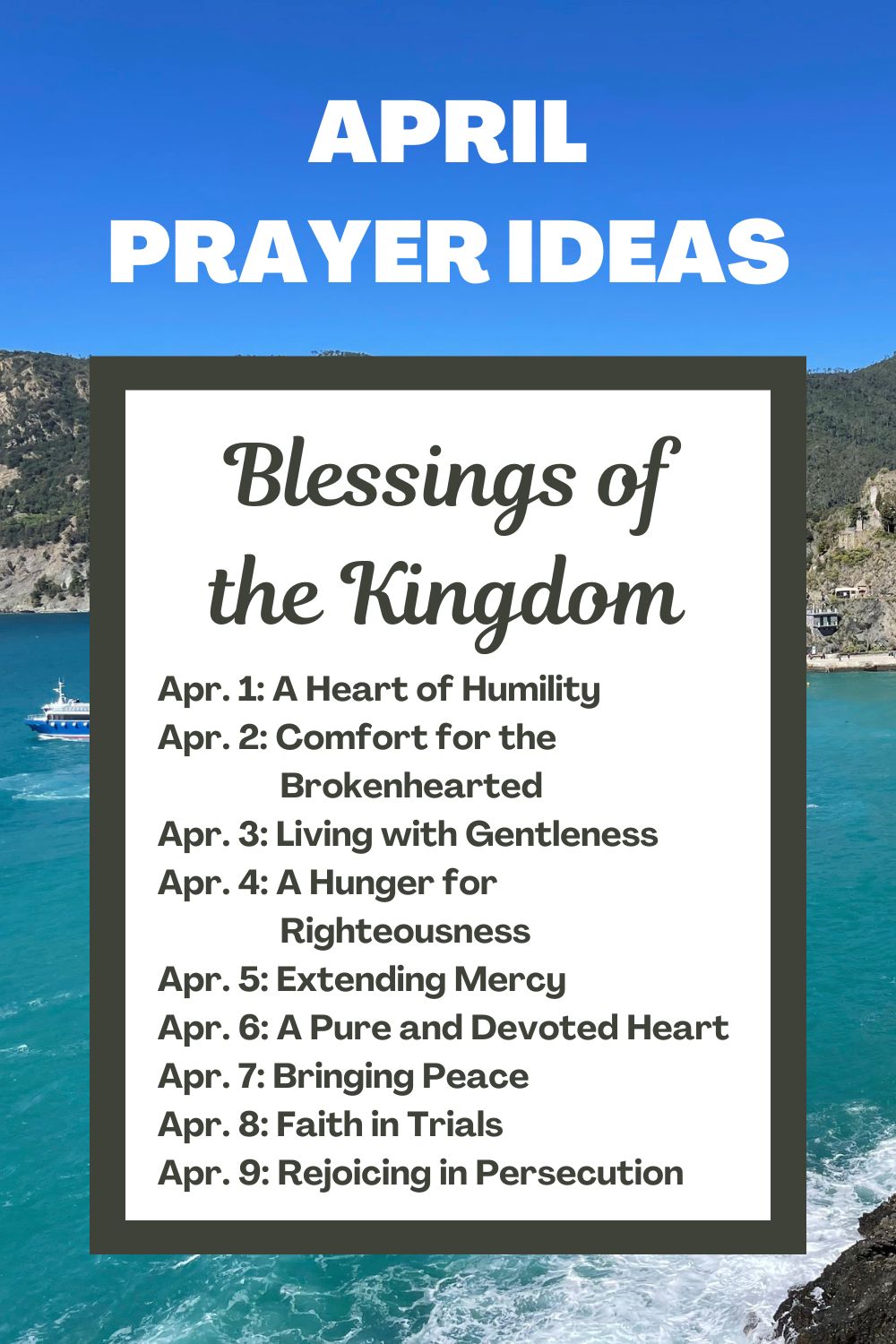 Days 1-9: Blessings of the Kingdom April 1: A Heart of Humility April 2: Comfort for the Brokenhearted April 3: Living with Gentleness April 4: A Hunger for Righteousness April 5: Extending Mercy April 6: A Pure and Devoted Heart April 7: Bringing Peace April 8: Faith in Trials April 9: Rejoicing in Persecution