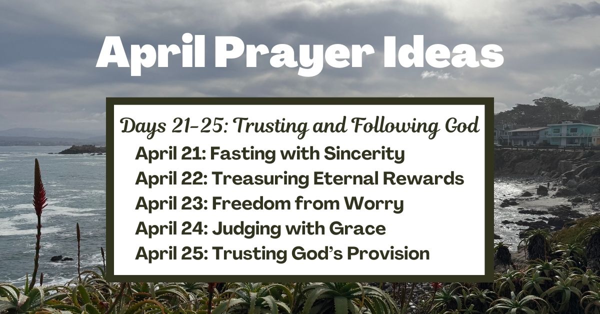 Days 21-25: Trusting and Following God April 21: Fasting with Sincerity April 22: Treasuring Eternal Rewards April 23: Freedom from Worry April 24: Judging with Grace April 25: Trusting God’s Provision