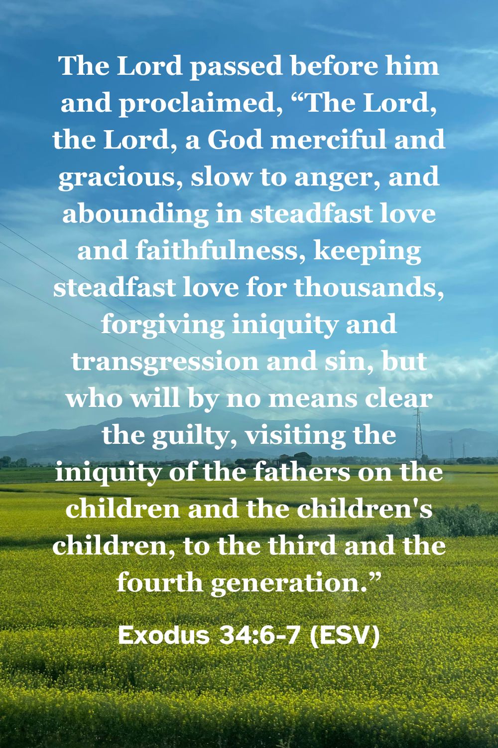 Exodus 34:6-7 (ESV): The Lord passed before him and proclaimed, “The Lord, the Lord, a God merciful and gracious, slow to anger, and abounding in steadfast love and faithfulness, keeping steadfast love for thousands, forgiving iniquity and transgression and sin, but who will by no means clear the guilty, visiting the iniquity of the fathers on the children and the children's children, to the third and the fourth generation.”