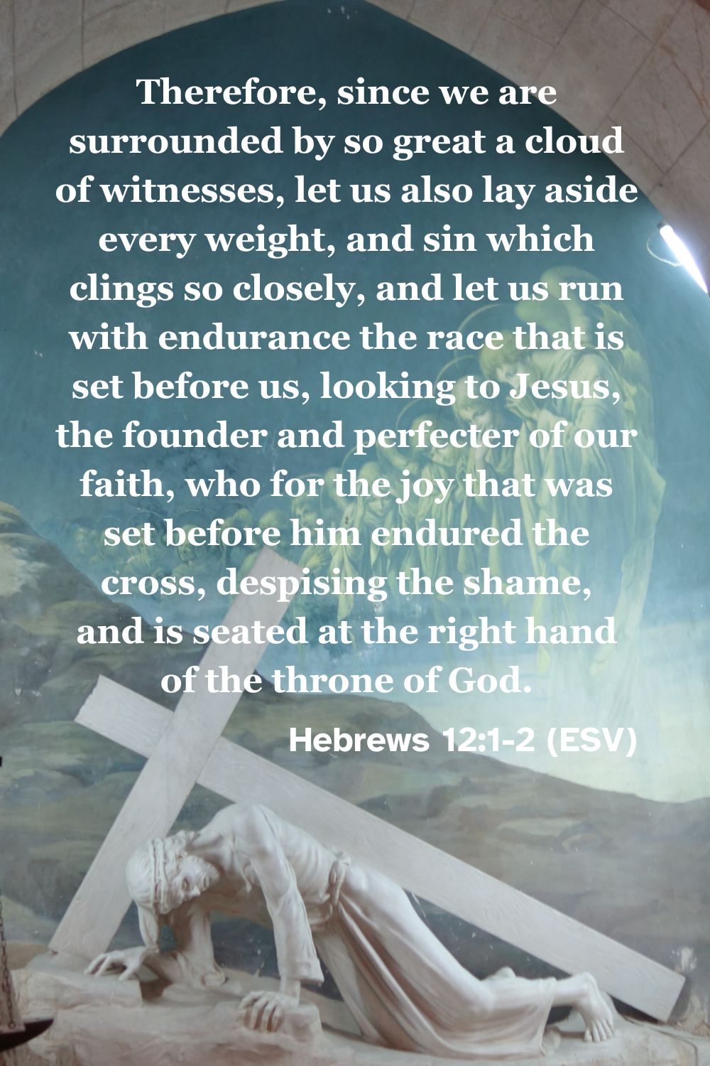 Hebrews 12:1-2 (ESV): Therefore, since we are surrounded by so great a cloud of witnesses, let us also lay aside every weight, and sin which clings so closely, and let us run with endurance the race that is set before us, looking to Jesus, the founder and perfecter of our faith, who for the joy that was set before him endured the cross, despising the shame, and is seated at the right hand of the throne of God.