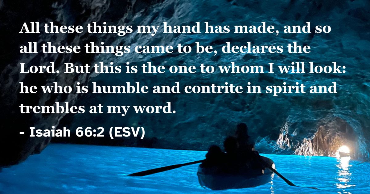 Isaiah 66:2 (ESV): All these things my hand has made, and so all these things came to be, declares the Lord. But this is the one to whom I will look: he who is humble and contrite in spirit and trembles at my word.