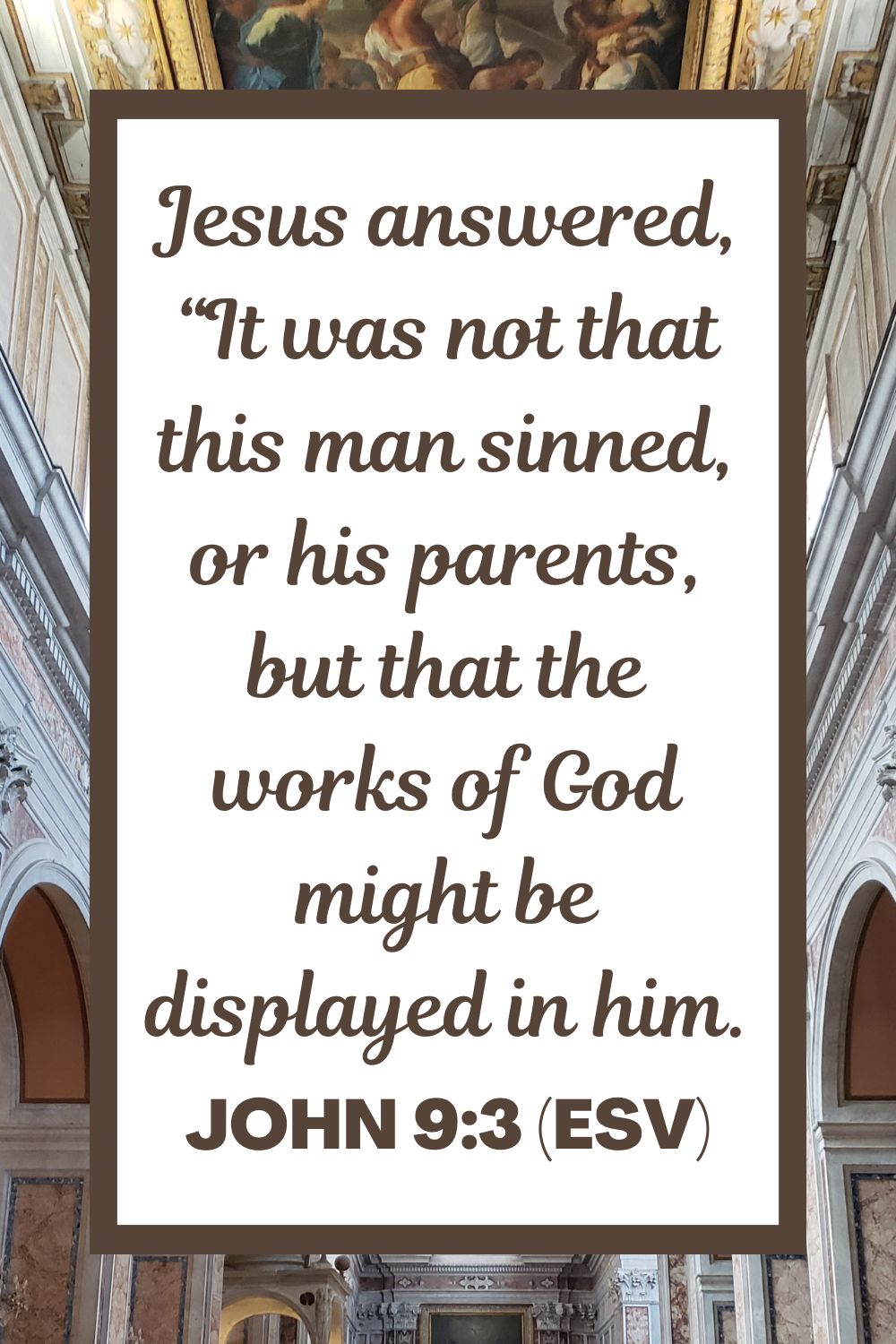 John 9:3 (ESV): Jesus answered, “It was not that this man sinned, or his parents, but that the works of God might be displayed in him.