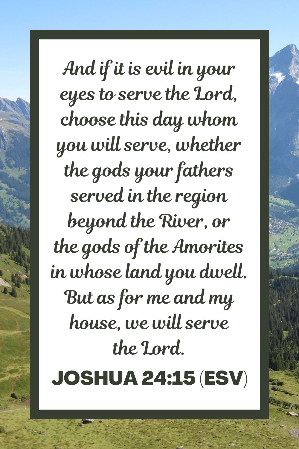 Joshua 24:15 (ESV): And if it is evil in your eyes to serve the Lord, choose this day whom you will serve, whether the gods your fathers served in the region beyond the River, or the gods of the Amorites in whose land you dwell. But as for me and my house, we will serve the Lord.