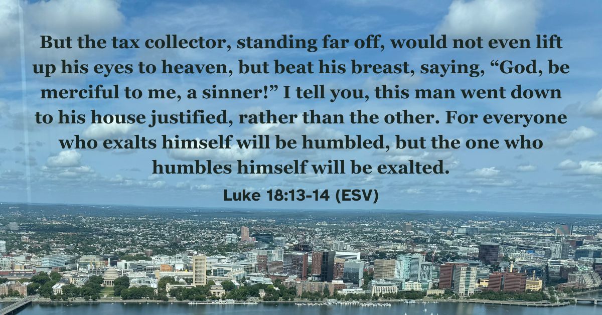 Luke 18:13-14 (ESV): But the tax collector, standing far off, would not even lift up his eyes to heaven, but beat his breast, saying, “God, be merciful to me, a sinner!” I tell you, this man went down to his house justified, rather than the other. For everyone who exalts himself will be humbled, but the one who humbles himself will be exalted.