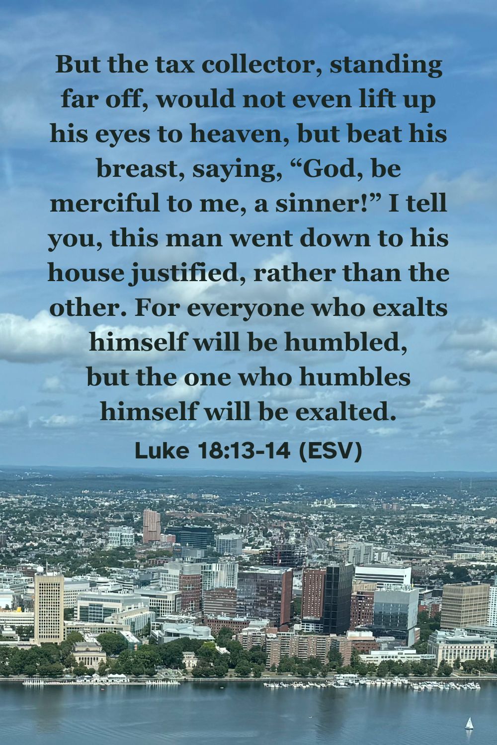 Luke 18:13-14 (ESV): But the tax collector, standing far off, would not even lift up his eyes to heaven, but beat his breast, saying, “God, be merciful to me, a sinner!” I tell you, this man went down to his house justified, rather than the other. For everyone who exalts himself will be humbled, but the one who humbles himself will be exalted.