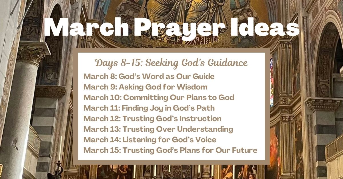 Days 8-15: Seeking God's Guidance March 8: God’s Word as Our Guide March 9: Asking God for Wisdom March 10: Committing Our Plans to God March 11: Finding Joy in God’s Path March 12: Trusting God’s Instruction March 13: Trusting Over Understanding March 14: Listening for God’s Voice March 15: Trusting God’s Plans for Our Future