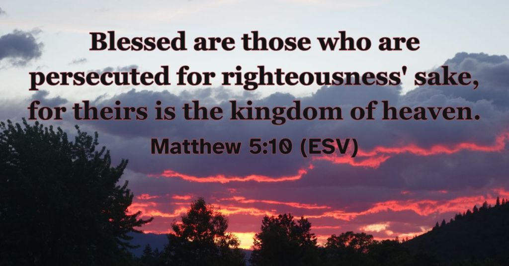 Matthew 5:10 (ESV): Blessed are those who are persecuted for righteousness' sake, for theirs is the kingdom of heaven.