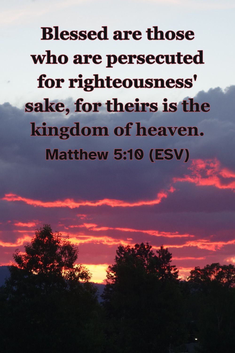 Matthew 5:10 (ESV): Blessed are those who are persecuted for righteousness' sake, for theirs is the kingdom of heaven.