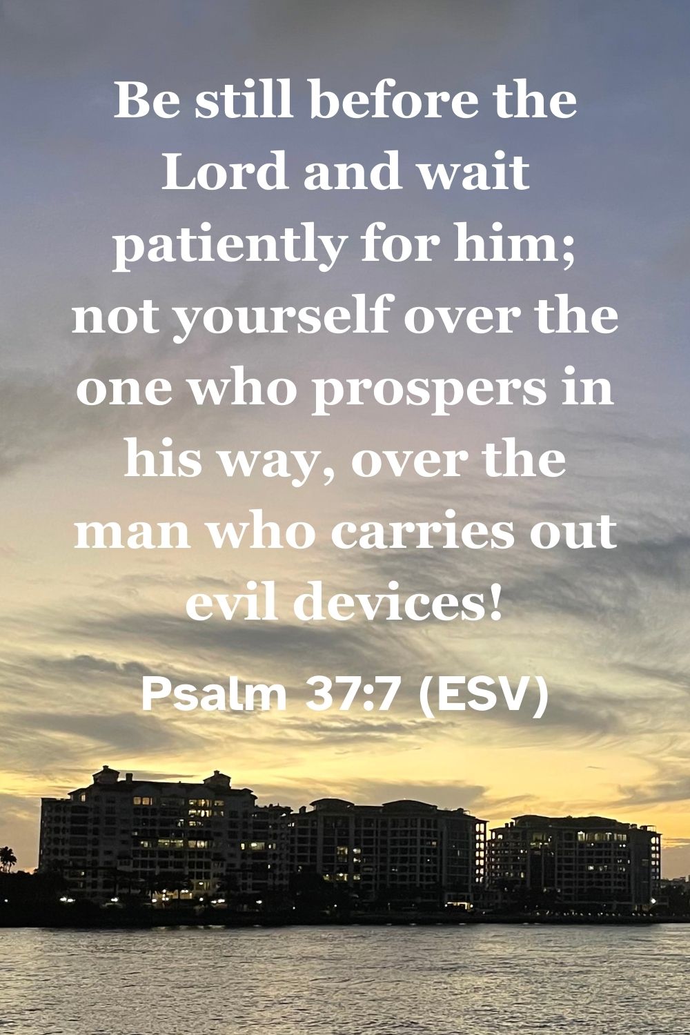 Psalm 37:7 (ESV): Be still before the Lord and wait patiently for him; not yourself over the one who prospers in his way, over the man who carries out evil devices!