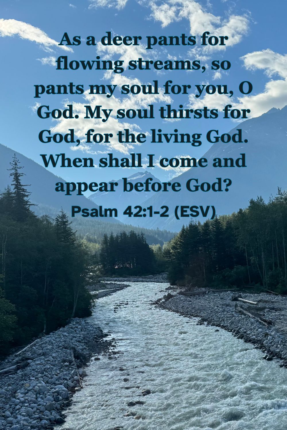 Psalm 42:1-2 (ESV): As a deer pants for flowing streams, so pants my soul for you, O God. My soul thirsts for God, for the living God. When shall I come and appear before God?