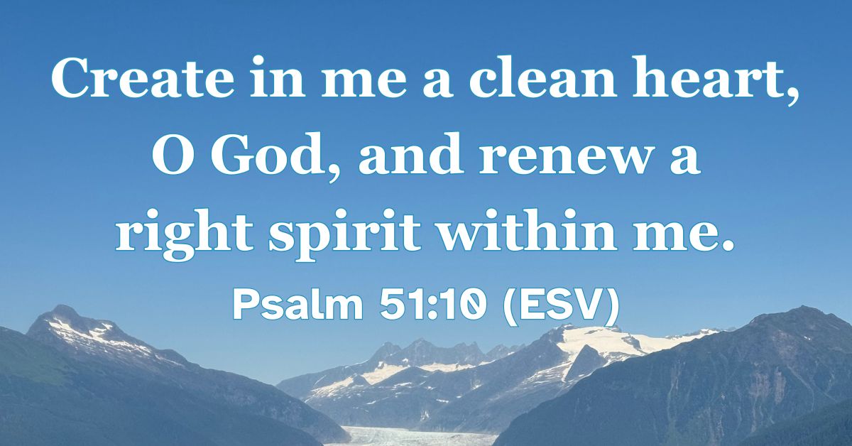 Psalm 51:10 (ESV): Create in me a clean heart, O God, and renew a right spirit within me.