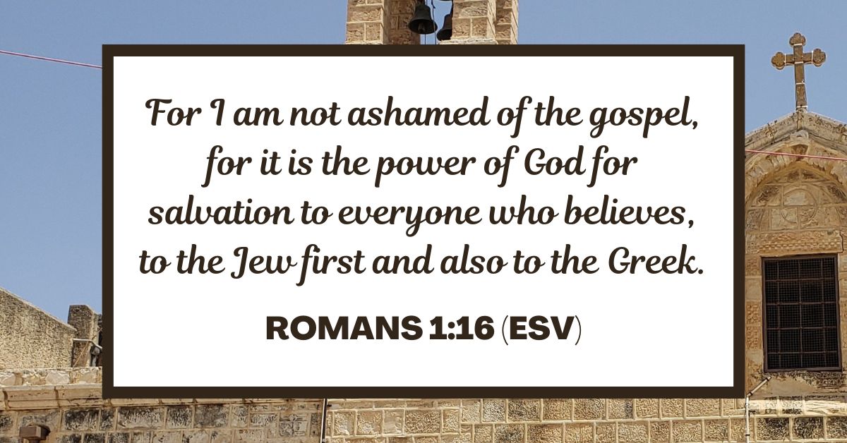 Romans 1:16 (ESV): For I am not ashamed of the gospel, for it is the power of God for salvation to everyone who believes, to the Jew first and also to the Greek.
