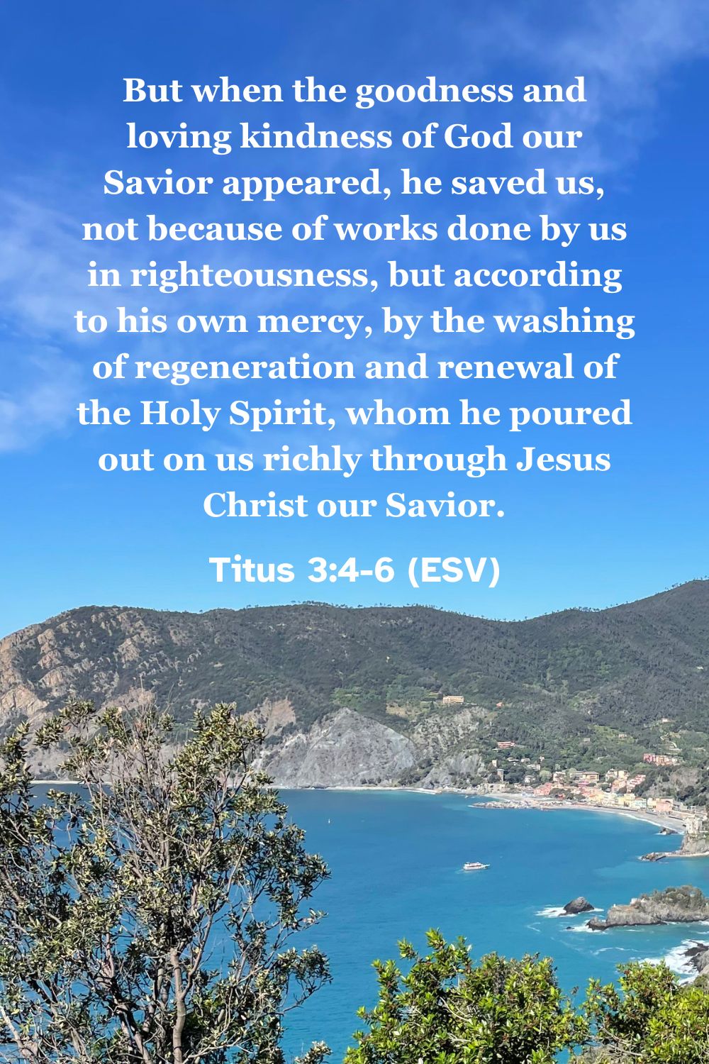 Titus 3:4-6 (ESV): But when the goodness and loving kindness of God our Savior appeared, he saved us, not because of works done by us in righteousness, but according to his own mercy, by the washing of regeneration and renewal of the Holy Spirit, whom he poured out on us richly through Jesus Christ our Savior.
