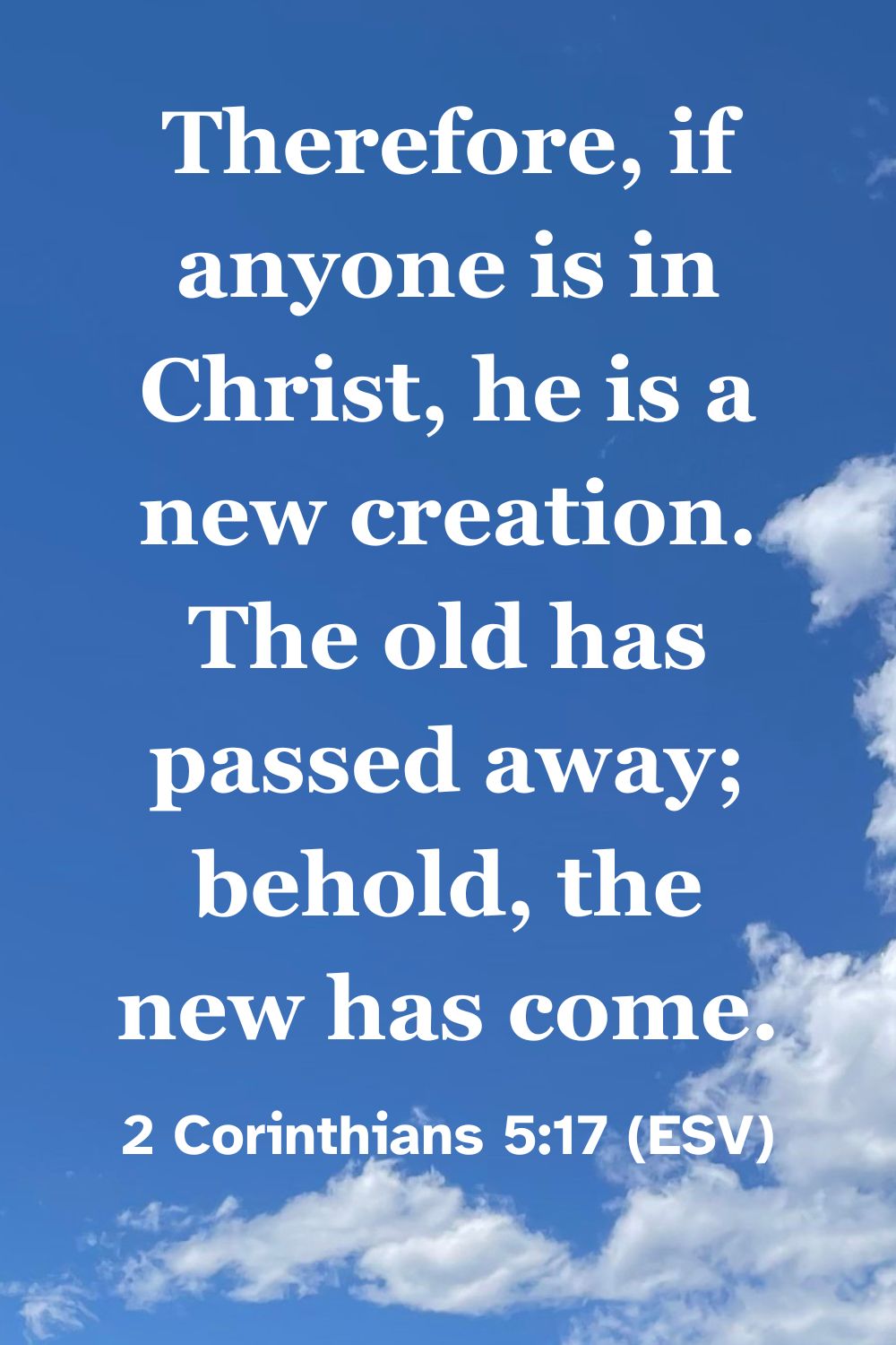 2 Corinthians 5:17 (ESV): Therefore, if anyone is in Christ, he is a new creation. The old has passed away; behold, the new has come.