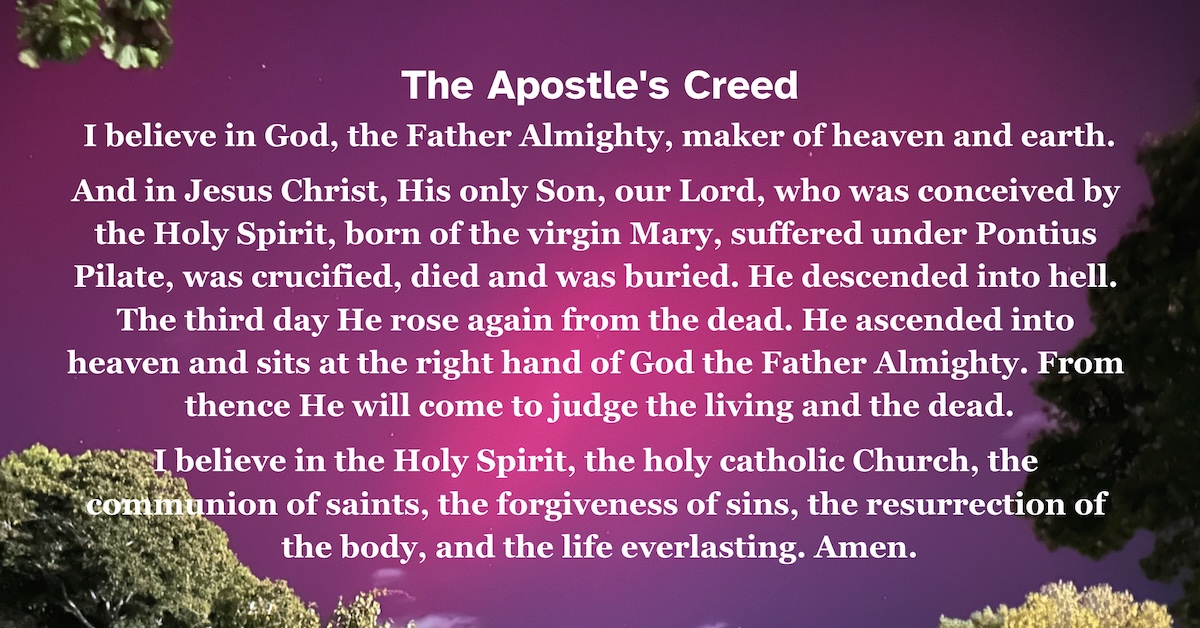 The Apostle's Creed I believe in God, the Father Almighty, maker of heaven and earth. And in Jesus Christ, His only Son, our Lord, who was conceived by the Holy Spirit, born of the virgin Mary, suffered under Pontius Pilate, was crucified, died and was buried. He descended into hell. The third day He rose again from the dead. He ascended into heaven and sits at the right hand of God the Father Almighty. From thence He will come to judge the living and the dead. I believe in the Holy Spirit, the holy catholic Church, the communion of saints, the forgiveness of sins, the resurrection of the body, and the life everlasting. Amen.