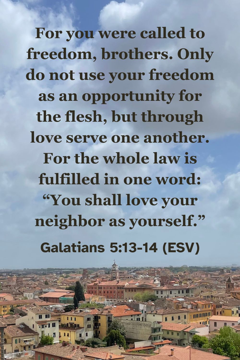 Galatians 5:13-14 (ESV): For you were called to freedom, brothers. Only do not use your freedom as an opportunity for the flesh, but through love serve one another. For the whole law is fulfilled in one word: “You shall love your neighbor as yourself.”