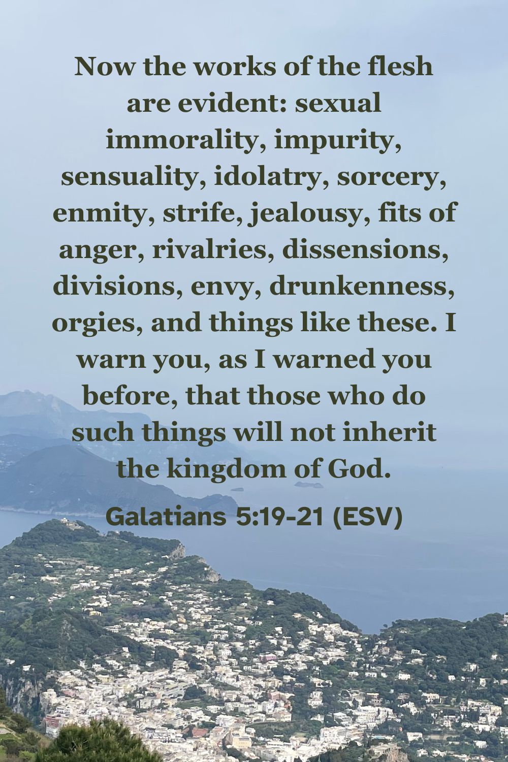 Galatians 5:19-21 (ESV): Now the works of the flesh are evident: sexual immorality, impurity, sensuality, idolatry, sorcery, enmity, strife, jealousy, fits of anger, rivalries, dissensions, divisions, envy, drunkenness, orgies, and things like these. I warn you, as I warned you before, that those who do such things will not inherit the kingdom of God.