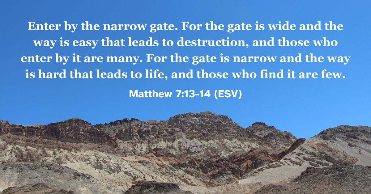 Matthew 7:13-14 (ESV): Enter by the narrow gate. For the gate is wide and the way is easy that leads to destruction, and those who enter by it are many. For the gate is narrow and the way is hard that leads to life, and those who find it are few.