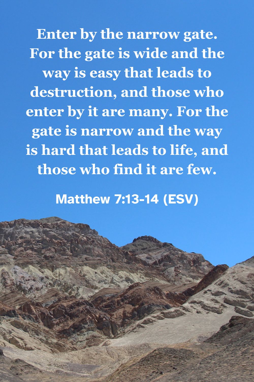 Matthew 7:13-14 (ESV): Enter by the narrow gate. For the gate is wide and the way is easy that leads to destruction, and those who enter by it are many. For the gate is narrow and the way is hard that leads to life, and those who find it are few.