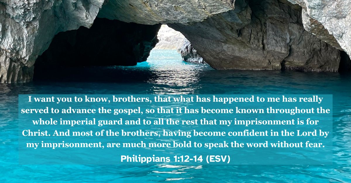 Philippians 1:12-14 (ESV): I want you to know, brothers, that what has happened to me has really served to advance the gospel, so that it has become known throughout the whole imperial guard and to all the rest that my imprisonment is for Christ. And most of the brothers, having become confident in the Lord by my imprisonment, are much more bold to speak the word without fear.