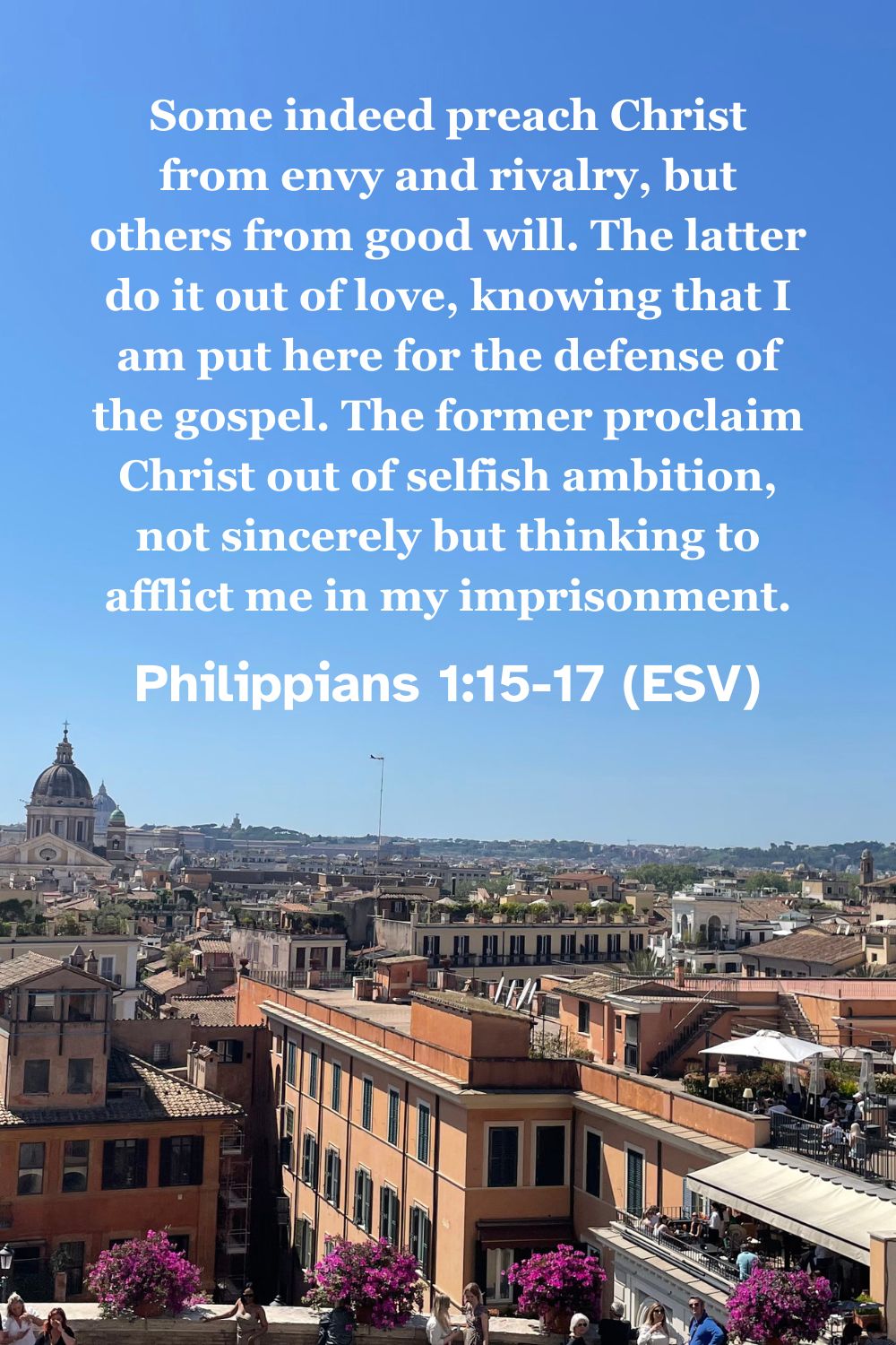 Philippians 1:15-17 (ESV): Some indeed preach Christ from envy and rivalry, but others from good will. The latter do it out of love, knowing that I am put here for the defense of the gospel. The former proclaim Christ out of selfish ambition, not sincerely but thinking to afflict me in my imprisonment.