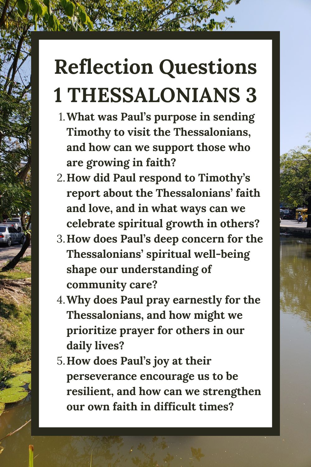 Reflection Questions for 1 Thessalonians 3: Encouragement in Faith
What was Paul’s purpose in sending Timothy to visit the Thessalonians, and how can we support those who are growing in faith?
How did Paul respond to Timothy’s report about the Thessalonians’ faith and love, and in what ways can we celebrate spiritual growth in others?
How does Paul’s deep concern for the Thessalonians’ spiritual well-being shape our understanding of community care?
Why does Paul pray earnestly for the Thessalonians, and how might we prioritize prayer for others in our daily lives?
How does Paul’s joy at their perseverance encourage us to be resilient, and how can we strengthen our own faith in difficult times?