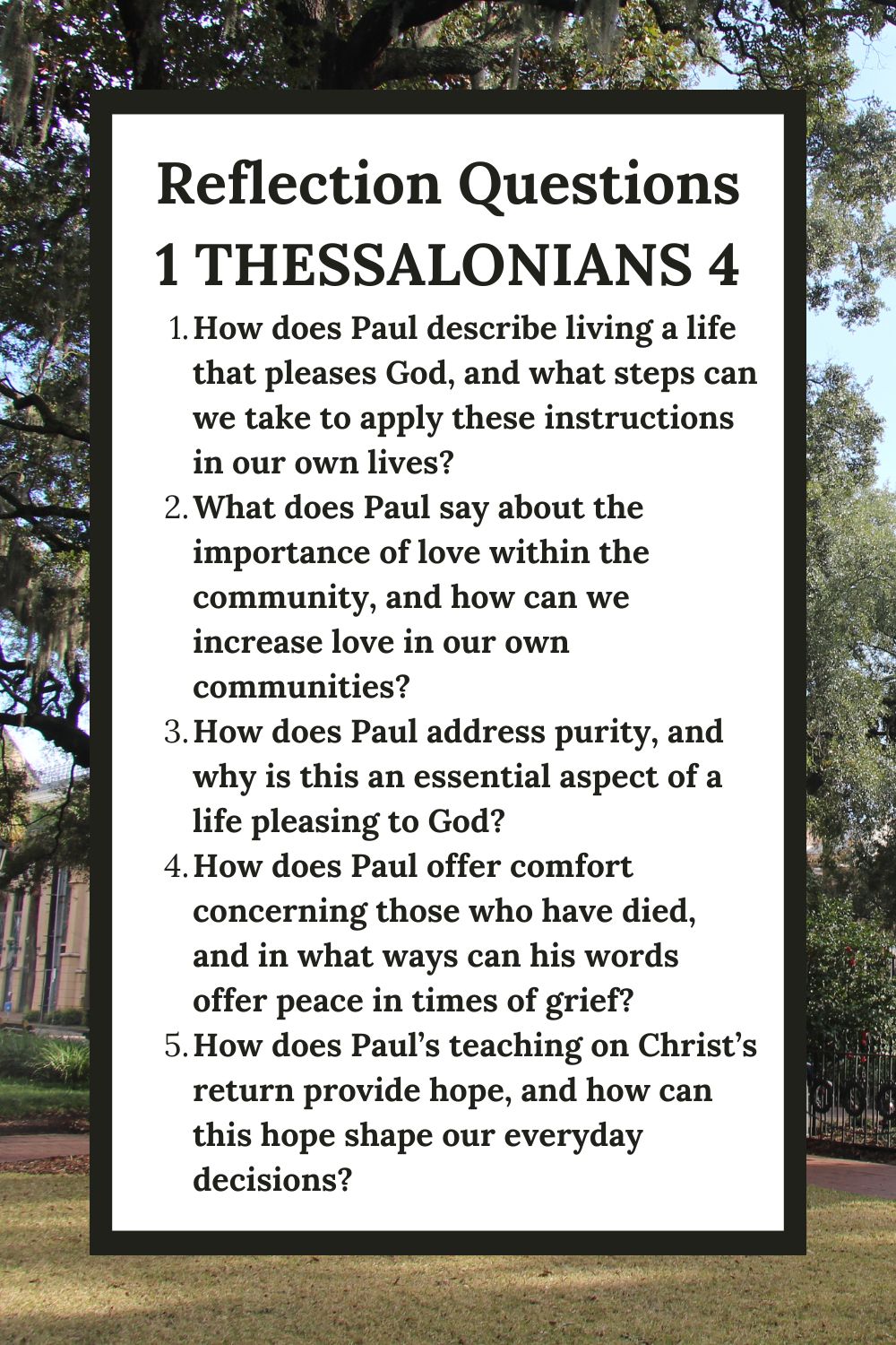 Reflection Questions for 1 Thessalonians 4: A Life that Pleases God
How does Paul describe living a life that pleases God, and what steps can we take to apply these instructions in our own lives?
What does Paul say about the importance of love within the community, and how can we increase love in our own communities?
How does Paul address purity, and why is this an essential aspect of a life pleasing to God?
How does Paul offer comfort concerning those who have died, and in what ways can his words offer peace in times of grief?
How does Paul’s teaching on Christ’s return provide hope, and how can this hope shape our everyday decisions?