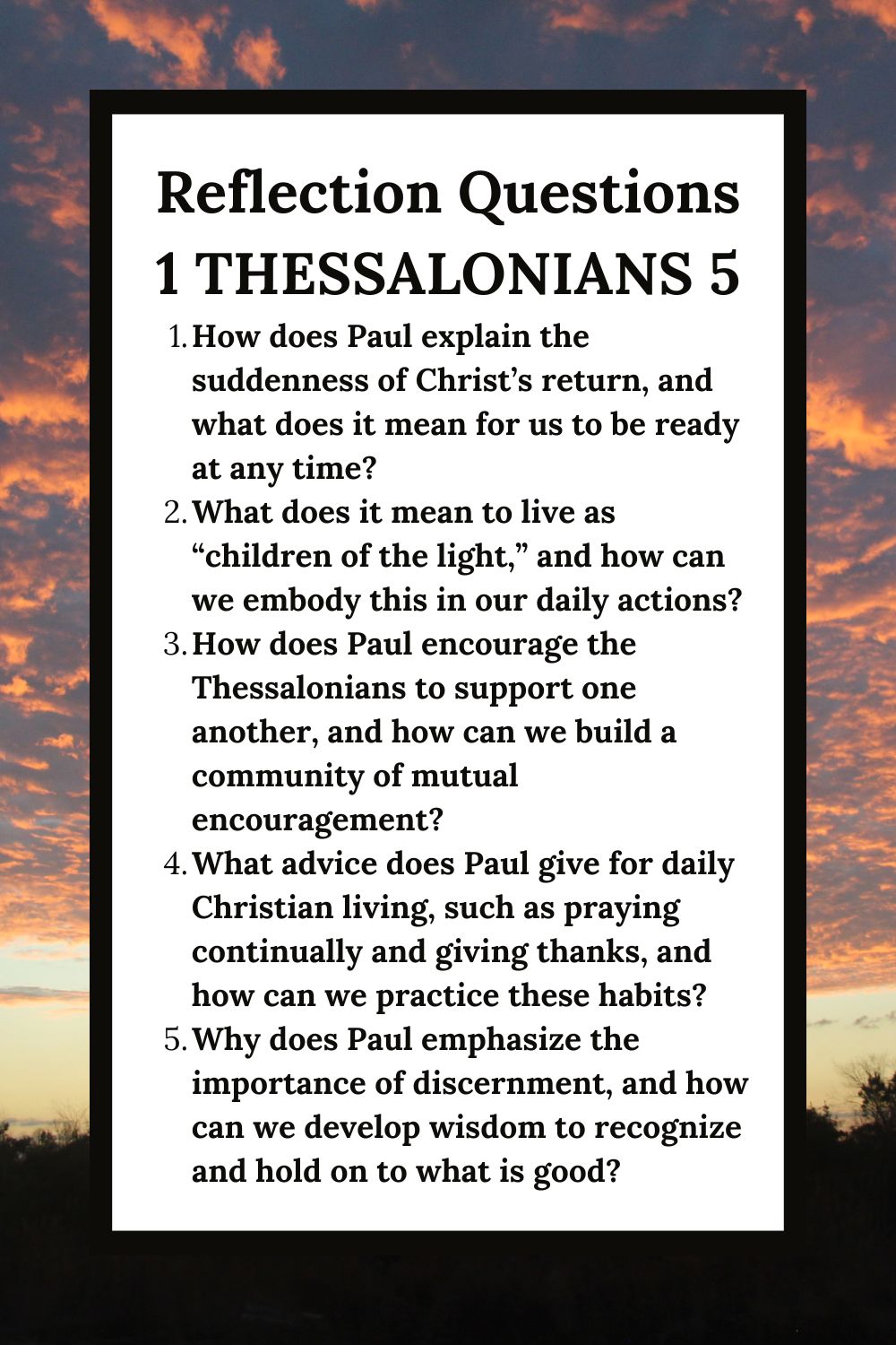 Reflection Questions for 1 Thessalonians 5: Living in Readiness
How does Paul explain the suddenness of Christ’s return, and what does it mean for us to be ready at any time?
What does it mean to live as “children of the light,” and how can we embody this in our daily actions?
How does Paul encourage the Thessalonians to support one another, and how can we build a community of mutual encouragement?
What advice does Paul give for daily Christian living, such as praying continually and giving thanks, and how can we practice these habits?
Why does Paul emphasize the importance of discernment, and how can we develop wisdom to recognize and hold on to what is good?