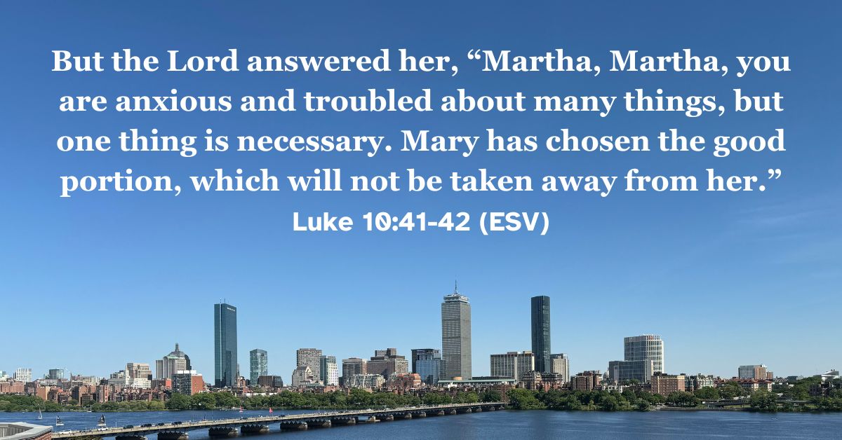 Luke 10:41-42 (ESV): But the Lord answered her, "Martha, Martha, you are anxious and troubled about many things, but one thing is necessary. Mary has chosen the good portion, which will not be taken away from her."
