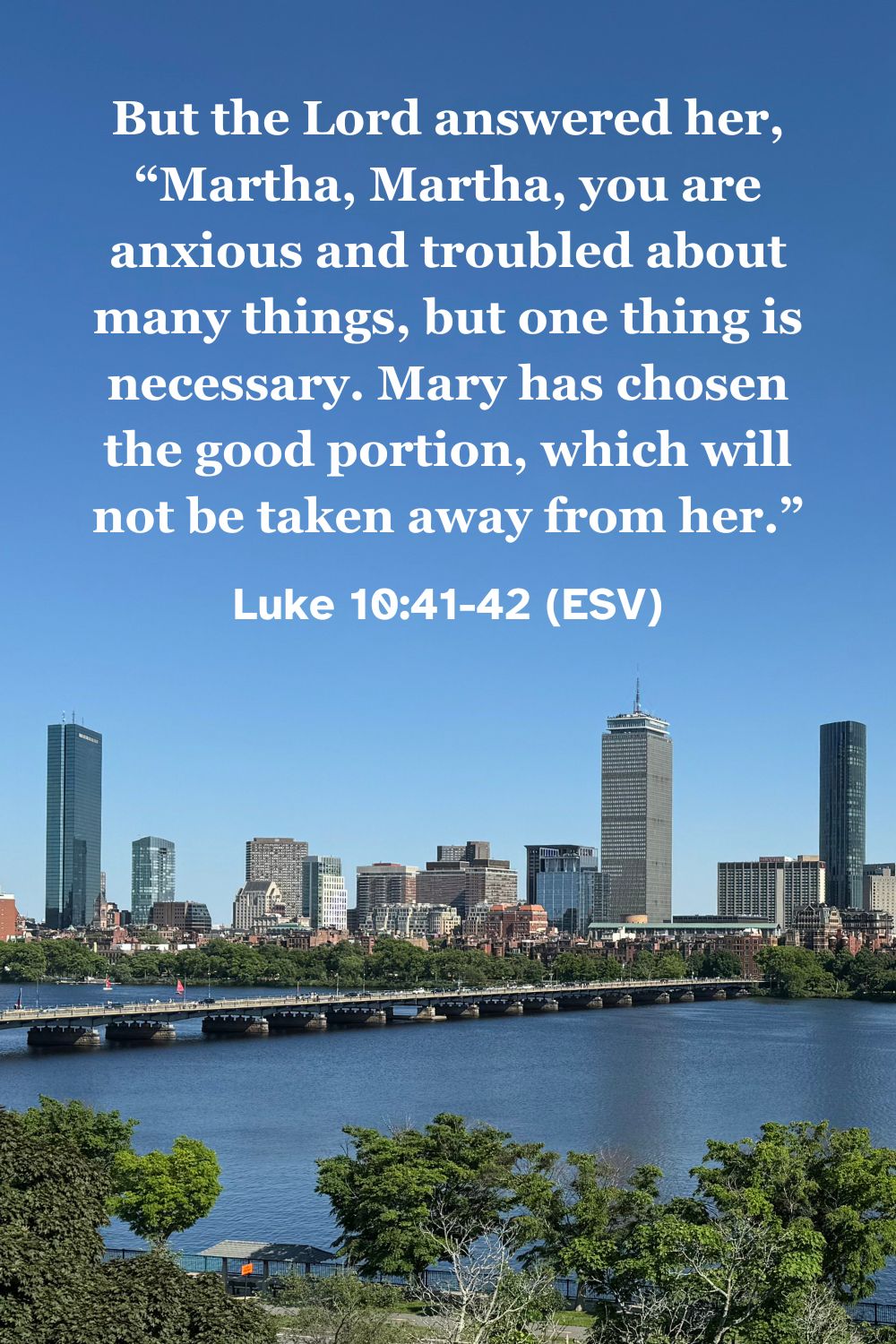Luke 10:41-42 (ESV): But the Lord answered her, "Martha, Martha, you are anxious and troubled about many things, but one thing is necessary. Mary has chosen the good portion, which will not be taken away from her."