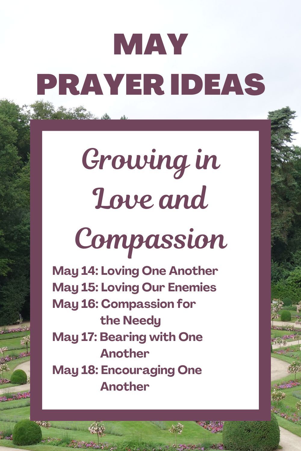 Days 14-18: Growing in Love and Compassion May 14: Loving One Another May 15: Loving Our Enemies May 16: Compassion for the Needy May 17: Bearing with One Another May 18: Encouraging One Another
