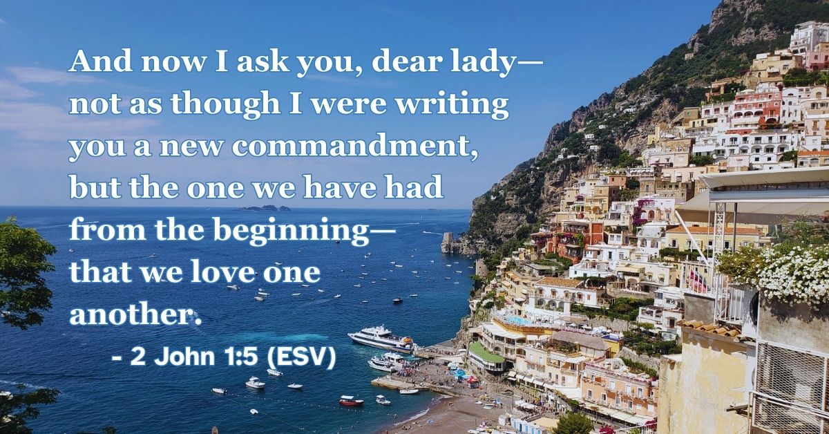 2 John 1:5 (ESV): And now I ask you, dear lady—not as though I were writing you a new commandment, but the one we have had from the beginning—that we love one another.